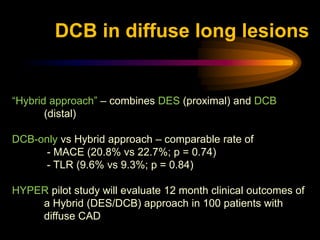 “Hybrid approach” – combines DES (proximal) and DCB
(distal)
DCB-only vs Hybrid approach – comparable rate of
- MACE (20.8% vs 22.7%; p = 0.74)
- TLR (9.6% vs 9.3%; p = 0.84)
HYPER pilot study will evaluate 12 month clinical outcomes of
a Hybrid (DES/DCB) approach in 100 patients with
diffuse CAD
DCB in diffuse long lesions
 