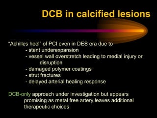 “Achilles heel” of PCI even in DES era due to
- stent underexpansion
- vessel wall overstretch leading to medial injury or
disruption
- damaged polymer coatings
- strut fractures
- delayed arterial healing response
DCB-only approach under investigation but appears
promising as metal free artery leaves additional
therapeutic choices
DCB in calcified lesions
 