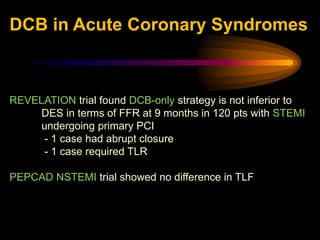 REVELATION trial found DCB-only strategy is not inferior to
DES in terms of FFR at 9 months in 120 pts with STEMI
undergoing primary PCI
- 1 case had abrupt closure
- 1 case required TLR
PEPCAD NSTEMI trial showed no difference in TLF
DCB in Acute Coronary Syndromes
 