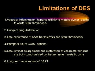 1.Vascular inflammation, hypersensitivity to metal/polymer leading
to Acute stent thrombosis
2.Unequal drug distribution
3.Late occurrence of neoathersclerosis and stent thrombosis
4.Hampers future CABG options
5.Late luminal enlargement and restoration of vasomotor function
are both compromised by the permanent metallic cage
6.Long term requirement of DAPT
Limitations of DES
 