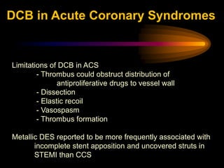 Limitations of DCB in ACS
- Thrombus could obstruct distribution of
antiproliferative drugs to vessel wall
- Dissection
- Elastic recoil
- Vasospasm
- Thrombus formation
Metallic DES reported to be more frequently associated with
incomplete stent apposition and uncovered struts in
STEMI than CCS
DCB in Acute Coronary Syndromes
 
