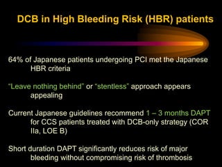 64% of Japanese patients undergoing PCI met the Japanese
HBR criteria
“Leave nothing behind” or “stentless” approach appears
appealing
Current Japanese guidelines recommend 1 – 3 months DAPT
for CCS patients treated with DCB-only strategy (COR
IIa, LOE B)
Short duration DAPT significantly reduces risk of major
bleeding without compromising risk of thrombosis
DCB in High Bleeding Risk (HBR) patients
 