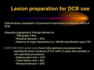 Optimal lesion preparation of paramount importance to maximize effect of
DCB
Adequate angiographic findings defined as
- TIMI grade 3 flow
- Residual stenosis < 30%
- Absence of major dissections (i.e, NHLBI classification type C-E)
HOST-ISR-DCB cohort study found fully optimized procedures had
significantly lower incidence of TLF within 2 years than partially or
non-optimized procedures
- Balloon-stent ratio > 0.91
- Total inflation time > 60s
- Residual stenosis < 20%
Lesion preparation for DCB use
 