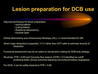 Adjuvant techniques for lesion preparation
- scoring balloon
- cutting balloon
- Rotational atherectomy
- Excimer laser
Orbital atherectomy and intracoronary lithotripsy (IVL) not recommended for ISR
When major dissections suspected, IVUS rather than OCT safer to estimate severity of
dissection
Functional assessment may be an option to aid decision making for DCB-only strategy
Routinely, FFR > 0.90 and Coronary flow reserve (CFR) > 2.5 identified as cutoff
predicting better clinical outcomes following conventional balloon angioplasty
For DCB, it can be safely lowered to FFR > 0.80
Lesion preparation for DCB use
 