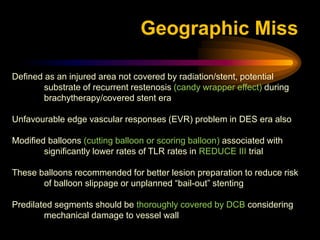 Defined as an injured area not covered by radiation/stent, potential
substrate of recurrent restenosis (candy wrapper effect) during
brachytherapy/covered stent era
Unfavourable edge vascular responses (EVR) problem in DES era also
Modified balloons (cutting balloon or scoring balloon) associated with
significantly lower rates of TLR rates in REDUCE III trial
These balloons recommended for better lesion preparation to reduce risk
of balloon slippage or unplanned “bail-out” stenting
Predilated segments should be thoroughly covered by DCB considering
mechanical damage to vessel wall
Geographic Miss
 