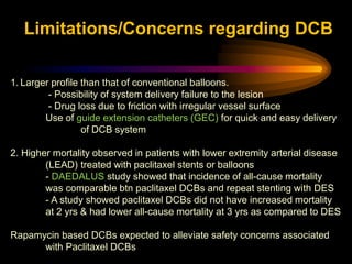 1. Larger profile than that of conventional balloons.
- Possibility of system delivery failure to the lesion
- Drug loss due to friction with irregular vessel surface
Use of guide extension catheters (GEC) for quick and easy delivery
of DCB system
2. Higher mortality observed in patients with lower extremity arterial disease
(LEAD) treated with paclitaxel stents or balloons
- DAEDALUS study showed that incidence of all-cause mortality
was comparable btn paclitaxel DCBs and repeat stenting with DES
- A study showed paclitaxel DCBs did not have increased mortality
at 2 yrs & had lower all-cause mortality at 3 yrs as compared to DES
Rapamycin based DCBs expected to alleviate safety concerns associated
with Paclitaxel DCBs
Limitations/Concerns regarding DCB
 