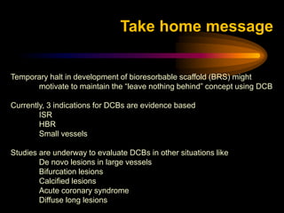 Temporary halt in development of bioresorbable scaffold (BRS) might
motivate to maintain the “leave nothing behind” concept using DCB
Currently, 3 indications for DCBs are evidence based
ISR
HBR
Small vessels
Studies are underway to evaluate DCBs in other situations like
De novo lesions in large vessels
Bifurcation lesions
Calcified lesions
Acute coronary syndrome
Diffuse long lesions
Take home message
 