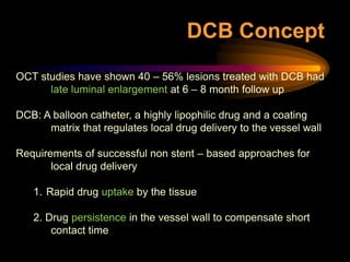 OCT studies have shown 40 – 56% lesions treated with DCB had
late luminal enlargement at 6 – 8 month follow up
DCB: A balloon catheter, a highly lipophilic drug and a coating
matrix that regulates local drug delivery to the vessel wall
Requirements of successful non stent – based approaches for
local drug delivery
1. Rapid drug uptake by the tissue
2. Drug persistence in the vessel wall to compensate short
contact time
DCB Concept
 