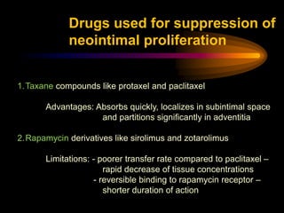 1.Taxane compounds like protaxel and paclitaxel
Advantages: Absorbs quickly, localizes in subintimal space
and partitions significantly in adventitia
2.Rapamycin derivatives like sirolimus and zotarolimus
Limitations: - poorer transfer rate compared to paclitaxel –
rapid decrease of tissue concentrations
- reversible binding to rapamycin receptor –
shorter duration of action
Drugs used for suppression of
neointimal proliferation
 