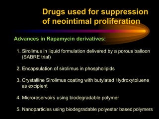 Advances in Rapamycin derivatives:
1. Sirolimus in liquid formulation delivered by a porous balloon
(SABRE trial)
2. Encapsulation of sirolimus in phospholipids
3. Crystalline Sirolimus coating with butylated Hydroxytoluene
as excipient
4. Microreservoirs using biodegradable polymer
5. Nanoparticles using biodegradable polyester basedpolymers
Drugs used for suppression
of neointimal proliferation
 