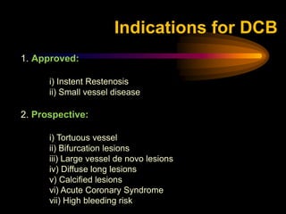 1. Approved:
i) Instent Restenosis
ii) Small vessel disease
2. Prospective:
i) Tortuous vessel
ii) Bifurcation lesions
iii) Large vessel de novo lesions
iv) Diffuse long lesions
v) Calcified lesions
vi) Acute Coronary Syndrome
vii) High bleeding risk
Indications for DCB
 