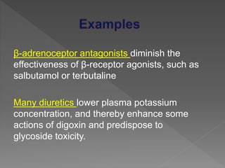 β-adrenoceptor antagonists diminish the
effectiveness of β-receptor agonists, such as
salbutamol or terbutaline
Many diuretics lower plasma potassium
concentration, and thereby enhance some
actions of digoxin and predispose to
glycoside toxicity.
 