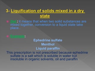  Def.: it means that when two solid substances are
mixed together, conversion to a liquid state take
place..
 Example:
Ephedrine sulfate
Menthol
Liquid paraffin
This prescription is not prescribed because ephedrine
sulfate is a salt which is soluble in water but
insoluble in organic solvents, oil and paraffin
 