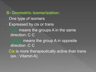 B- Geometric isomerization:
- One type of isomers
- Expressed by cis or trans
Cis: means the groups A in the same
direction: C C
Trans: means the group A in opposite
direction :C C
-Cis is more therapeutically active than trans
(ex.: Vitamin A)
 