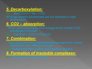 5. Decarboxylation:
Ex.: NaHCO3>>> Na + CO2
All drugs contain bicarbonate are not sterilized in high
temperature
6. CO2 – absorption:
- When some pharmaceutical dosage forms contain CO2,
precipitate is formed:
Ex: Ca(OH)2 + CO2 >>>CaCO3
7. Combination:
- Take place when the pharmaceutical dosage form contain
substances with different charges
Ex.: Surfactants with positive and negative charges
8. Formation of insoluble complexes:
Ex.: Tetracycline + heavy metals
 