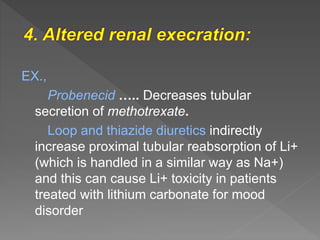 EX.,
Probenecid ….. Decreases tubular
secretion of methotrexate.
Loop and thiazide diuretics indirectly
increase proximal tubular reabsorption of Li+
(which is handled in a similar way as Na+)
and this can cause Li+ toxicity in patients
treated with lithium carbonate for mood
disorder
 