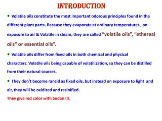 Introduction
• Volatile oils constitute the most important odorous principles found in the
different plant parts. Because they evaporate at ordinary temperatures , on
exposure to air & Volatile in steam, they are called “volatile oils”, “ethereal
oils” or essential oils”.
• Volatile oils differ from fixed oils in both chemical and physical
characters: Volatile oils being capable of volatilization, so they can be distilled
from their natural sources.
• They don’t become rancid as fixed oils, but instead on exposure to light and
air, they will be oxidized and resinified.
They give red color with Sudan III.
 