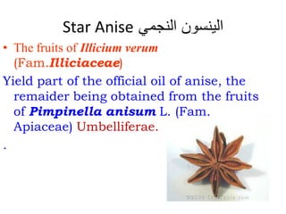 Star Anise ‫النجمي‬ ‫الينسون‬
• The fruits of Illicium verum
(Fam.Illiciaceae)
Yield part of the official oil of anise, the
remaider being obtained from the fruits
of Pimpinella anisum L. (Fam.
Apiaceae) Umbelliferae.
.
 