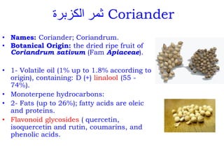 ‫الكزبرة‬ ‫ثمر‬ Coriander
• Names: Coriander; Coriandrum.
• Botanical Origin: the dried ripe fruit of
Coriandrum sativum (Fam Apiaceae).
• 1- Volatile oil (1% up to 1.8% according to
origin), containing: D (+) linalool (55 -
74%).
• Monoterpene hydrocarbons:
• 2- Fats (up to 26%); fatty acids are oleic
and proteins.
• Flavonoid glycosides ( quercetin,
isoquercetin and rutin, coumarins, and
phenolic acids.
 