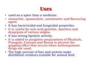 Uses
• used as a spice than a medicine.
• stomachic, spasmolytic, carminative and flavouring
agent.
• It has bactericidal and fungicidal properties.
• It is useful for sub-acid gastritis, diarrhea and
dyspepsia of various origins.
• It has strong lipolytic activity.
• It is added to purgative preparations of Rhubarb,
Frangula, Cascara and Senna to prevent the
gripping effect that occurs when anthraquinone
drugs are used.
• The high percent of fats and protein make
distillation residues suitable for animal feed.
 