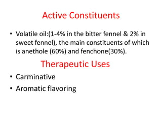 Active Constituents
• Volatile oil:(1-4% in the bitter fennel & 2% in
sweet fennel), the main constituents of which
is anethole (60%) and fenchone(30%).
Therapeutic Uses
• Carminative
• Aromatic flavoring
 
