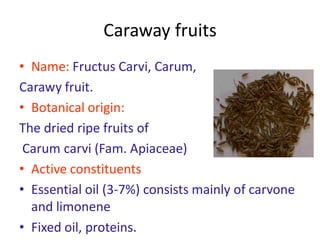 Caraway fruits
• Name: Fructus Carvi, Carum,
Carawy fruit.
• Botanical origin:
The dried ripe fruits of
Carum carvi (Fam. Apiaceae)
• Active constituents
• Essential oil (3-7%) consists mainly of carvone
and limonene
• Fixed oil, proteins.
 