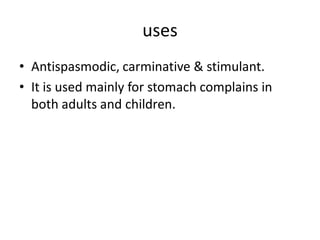 uses
• Antispasmodic, carminative & stimulant.
• It is used mainly for stomach complains in
both adults and children.
 