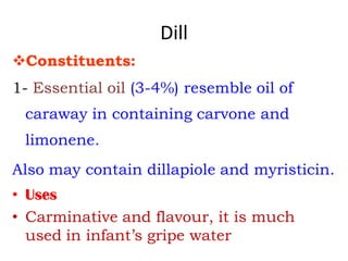 Dill
Constituents:
1- Essential oil (3-4%) resemble oil of
caraway in containing carvone and
limonene.
Also may contain dillapiole and myristicin.
• Uses
• Carminative and flavour, it is much
used in infant’s gripe water
 