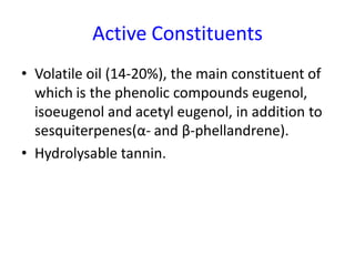 Active Constituents
• Volatile oil (14-20%), the main constituent of
which is the phenolic compounds eugenol,
isoeugenol and acetyl eugenol, in addition to
sesquiterpenes(α- and β-phellandrene).
• Hydrolysable tannin.
 