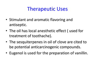 Therapeutic Uses
• Stimulant and aromatic flavoring and
antiseptic.
• The oil has local anesthetic effect ( used for
treatment of toothache).
• The sesquiterpenes in oil of clove are cited to
be potential anticarcinogenic compounds.
• Eugenol is used for the preparation of vanillin.
 