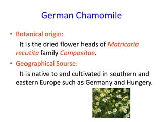 German Chamomile
• Botanical origin:
It is the dried flower heads of Matricaria
recutita family Compositae.
• Geographical Sourse:
It is native to and cultivated in southern and
eastern Europe such as Germany and Hungery.
 