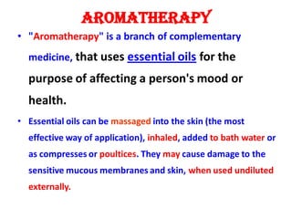 AROMATHERAPY
• "Aromatherapy" is a branch of complementary
medicine, that uses essential oils for the
purpose of affecting a person's mood or
health.
• Essential oils can be massaged into the skin (the most
effective way of application), inhaled, added to bath water or
as compresses or poultices. They may cause damage to the
sensitive mucous membranes and skin, when used undiluted
externally.
 