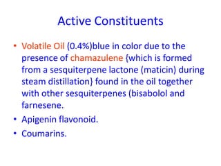 Active Constituents
• Volatile Oil (0.4%)blue in color due to the
presence of chamazulene {which is formed
from a sesquiterpene lactone (maticin) during
steam distillation} found in the oil together
with other sesquiterpenes (bisabolol and
farnesene.
• Apigenin flavonoid.
• Coumarins.
 