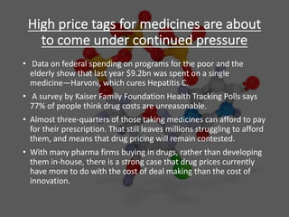High price tags for medicines are about
to come under continued pressure
• Data on federal spending on programs for the poor and the
elderly show that last year $9.2bn was spent on a single
medicine—Harvoni, which cures Hepatitis C.
• A survey by Kaiser Family Foundation Health Tracking Polls says
77% of people think drug costs are unreasonable.
• Almost three-quarters of those taking medicines can afford to pay
for their prescription. That still leaves millions struggling to afford
them, and means that drug pricing will remain contested.
• With many pharma firms buying in drugs, rather than developing
them in-house, there is a strong case that drug prices currently
have more to do with the cost of deal making than the cost of
innovation.
 