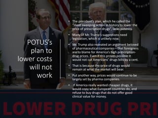 POTUS’s
plan to
lower costs
will not
work
• The president’s plan, which he called the
“most sweeping action in history to lower the
price of prescription drugs”, lacks potency.
• Many of Mr. Trump’s suggestions need
legislation, which is unlikely now.
• Mr. Trump also repeated an argument beloved
of pharmaceutical companies—that foreigners
are to blame for America’s high prescription-
drug prices. Even if this proves possible it
would not cut Americans’ drugs bills by a cent.
• That is because the price of drugs would
remain at what the market will bear.
• Put another way, prices would continue to be
largely set by pharma companies.
• If America really wanted cheaper drugs, it
would copy what European countries do, and
refuse to buy drugs that do not offer good
clinical value for money.
 