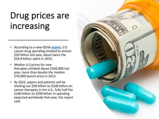 Drug prices are
increasing
• According to a new IQVIA report, U.S.
cancer drug spending climbed to almost
$50 billion last year, about twice the
$24.8 billion spent in 2012.
• Median U.S prices for new
therapies climbed above $160,000 last
year, more than double the median
$79,000 launch price in 2013.
• By 2022, payers and patients will be
shelling out $90 billion to $100 billion on
cancer therapies in the U.S., fully half the
$180 billion to $200 billion in spending
expected worldwide that year, the report
said.
 