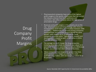Drug
Company
Profit
Margins
• Pharmaceutical companies have some of the highest
profit margins in the world, a distinction that has earned
the industry criticism from both politicians and
consumers, who often complain about the high prices of
prescription drugs.
• Revenues and profit margins in the industry are on the
rise. "pharmaceutical and biotechnology sales revenue
increased from $534 billion to $775 billion between 2006
and 2015,". "Additionally, 67 percent of drug companies
increased their annual profit margins during the same
period—with margins up to 20 percent for some
companies in certain years." Spending on research and
development increased as well, to $89 billion in 2014,
from $82 billion in 2008.
• The average net profit margin for drug companies,
including pharmaceuticals and biotech, was about 12.5
percent to 14 percent, according to a January 2018 study
by New York University’s Stern School of Business.
• Many companies have margins far greater than that.
Gilead Sciences and Amgen are among the most
profitable drug makers, with net margins of about 35 to
45 percent.
Source: November 2017 report by the U.S. Government Accountability Office
 