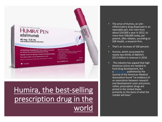 Humira, the best-selling
prescription drug in the
world
• The price of Humira, an anti-
inflammatory drug dispensed in an
injectable pen, has risen from
about $19,000 a year in 2012, to
more than $38,000 today, per
patient, after rebates, according to
SSR Health, a research firm.
• That’s an increase of 100 percent.
• Humira, which accounted for
nearly two-thirds of AbbVie’s
$25.6 billion in revenue in 2016.
• The industry has argued that high
American prices are needed to
fund drug development, but
a 2016 study published by the
Journal of the American Medical
Association found “no evidence of
an association between research
and development costs and prices;
rather, prescription drugs are
priced in the United States
primarily on the basis of what the
market will bear.”
 