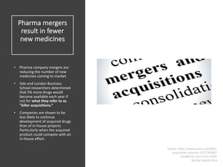 Pharma mergers
result in fewer
new medicines
• Pharma company mergers are
reducing the number of new
medicines coming to market.
• Yale and London Business
School researchers determined
that 5% more drugs would
become available each year if
not for what they refer to as
"killer acquisitions.”
• Companies are shown to be
less likely to continue
development of acquired drugs
than of in-house projects.
Particularly when the acquired
product could compete with an
in-house effort.
Source: https://www.axios.com/killer-
acquisitions-pharma-1527263682-
03398c78-1a50-475e-9784-
9623ec104c02.html
 