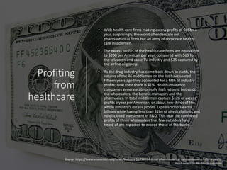 Profiting
from
healthcare
• With health-care firms making excess profits of $65bn a
year. Surprisingly, the worst offenders are not
pharmaceutical firms but an army of corporate health-
care middlemen.
• The excess profits of the health-care firms are equivalent
to $200 per American per year, compared with $69 for
the telecoms and cable TV industry and $25 captured by
the airline oligopoly.
• As the drug industry has come back down to earth, the
returns of the 46 middlemen on the list have soared.
Fifteen years ago they accounted for a fifth of industry
profits; now their share is 41%. Health-insurance
companies generate abnormally high returns, but so do
the wholesalers, the benefit managers and the
pharmacies. In total middlemen capture $126 of excess
profits a year per American, or about two-thirds of the
whole industry’s excess profits. Express Scripts earns
billions while having less than $1bn of physical plants and
no disclosed investment in R&D. This year the combined
profits of three wholesalers that few outsiders have
heard of are expected to exceed those of Starbucks.
Source: https://www.economist.com/news/business/21738934-it-not-pharmaceutical-companies-which-firms-profit-
most-americas-health-care-system
 