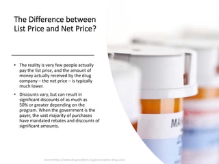 The Difference between
List Price and Net Price?
• The reality is very few people actually
pay the list price, and the amount of
money actually received by the drug
company – the net price – is typically
much lower.
• Discounts vary, but can result in
significant discounts of as much as
50% or greater depending on the
program. When the government is the
payer, the vast majority of purchases
have mandated rebates and discounts of
significant amounts.
Source:https://www.drugcostfacts.org/prescription-drug-costs
 