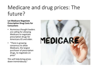 Medicare and drug prices: The
future?
Let Medicare Negotiate
Prescription Drug Costs for
Consumers
• Numerous thought leaders
are calling for allowing
Medicare to negotiate
prescription drugs for
Americans 65 and older.
• “There is growing
consensus to allow
Medicare, the largest
purchaser of prescription
drugs, to negotiate on
price“
This will help bring prices
down tremendously.”
 