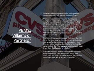 PBM’s:
Villain’s or
Partners?
• PBMs are able to negotiate prices through both
upfront discounts and rebates following sales.
• The new treatments for hepatitis C are a good
example. A curative drug was approved a few years
ago but was incredibly expensive. When a second
curative treatment emerged, Express Scripts told the
first manufacturer that it would not put its drug on
Express Scripts formulary unless the company
lowered the price to that of the second drug. The
PBM advertised this negotiation as an example of its
benefit to patients.
• The higher the price of the drug, the higher the PBM
fee at the pharmacy. So they don’t have an incentive
to drive upfront prices down as much as they can.
They are taking fees based on the list price, but the
net price that the PBM is paying for the drug is much
lower than that because of rebates.
• Pharma companies now anticipate steep discounts
and rebates when they set their list prices. As a
result, they set list prices higher so that the eventual
negotiated price will be as high as possible.
 