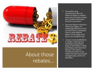 About those
rebates…
• Prescription drug
manufacturers dole out
billions of dollars in rebates
every year, but these savings
don't usually trickle down
directly to consumers.
• Like most things in America's
health care system, it's
exceedingly difficult to know
just how much a medication
costs or what different
players in the supply chain
pay or earn along the way.
• Insurers received $89 billion
in rebates, reducing their
spending on prescription
drugs to $279 billion in 2016,
according to estimates from
Altarum. (This doesn't
include the portion of the
rebate that pharmacy benefit
managers keep, which isn't
disclosed.)
 