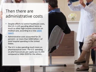 Then there are
administrative costs
• Despite efforts to control healthcare costs,
the U.S. is still spending about twice as
much as other high-income countries on
medical care, according to a new JAMA
report.
• Administrative costs accounted for 25
percent—or more than $200 billion—of
total hospital spending in the United
States.
• The U.S. is also spending much more on
pharmaceutical costs. The U.S. spending
on pharmaceuticals per capita was $1,443
compared to $466-$939 for the others.
 