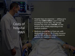Costs of
hospital
stays
• Hospital stays are expensive — adding up to
more than $384.5 billion a year in the US,
according to recent data. The average
hospital stay costs over $10,000, but the
amount varies widely depending on the
medical condition.
• Medicare covered 46% of that cost, with
Medicaid pitching in 17%. Private insurance
paid for 28% of the cost, while 5% went to
patients who were uninsured.
 