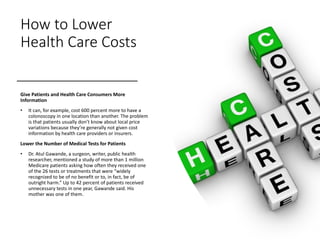How to Lower
Health Care Costs
Give Patients and Health Care Consumers More
Information
• It can, for example, cost 600 percent more to have a
colonoscopy in one location than another. The problem
is that patients usually don’t know about local price
variations because they’re generally not given cost
information by health care providers or insurers.
Lower the Number of Medical Tests for Patients
• Dr. Atul Gawande, a surgeon, writer, public health
researcher, mentioned a study of more than 1 million
Medicare patients asking how often they received one
of the 26 tests or treatments that were “widely
recognized to be of no benefit or to, in fact, be of
outright harm.” Up to 42 percent of patients received
unnecessary tests in one year, Gawande said. His
mother was one of them.
 
