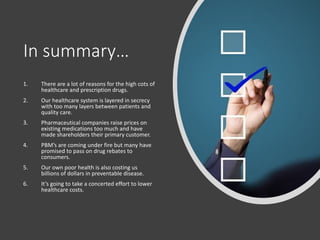 In summary…
1. There are a lot of reasons for the high cots of
healthcare and prescription drugs.
2. Our healthcare system is layered in secrecy
with too many layers between patients and
quality care.
3. Pharmaceutical companies raise prices on
existing medications too much and have
made shareholders their primary customer.
4. PBM’s are coming under fire but many have
promised to pass on drug rebates to
consumers.
5. Our own poor health is also costing us
billions of dollars in preventable disease.
6. It’s going to take a concerted effort to lower
healthcare costs.
 
