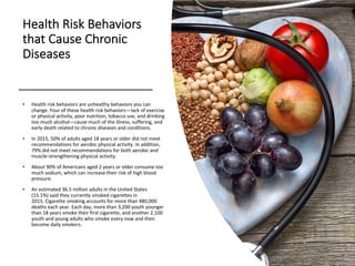 Health Risk Behaviors
that Cause Chronic
Diseases
• Health risk behaviors are unhealthy behaviors you can
change. Four of these health risk behaviors—lack of exercise
or physical activity, poor nutrition, tobacco use, and drinking
too much alcohol—cause much of the illness, suffering, and
early death related to chronic diseases and conditions.
• In 2015, 50% of adults aged 18 years or older did not meet
recommendations for aerobic physical activity. In addition,
79% did not meet recommendations for both aerobic and
muscle-strengthening physical activity.
• About 90% of Americans aged 2 years or older consume too
much sodium, which can increase their risk of high blood
pressure.
• An estimated 36.5 million adults in the United States
(15.1%) said they currently smoked cigarettes in
2015. Cigarette smoking accounts for more than 480,000
deaths each year. Each day, more than 3,200 youth younger
than 18 years smoke their first cigarette, and another 2,100
youth and young adults who smoke every now and then
become daily smokers.
 