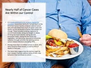 Nearly Half of Cancer Cases
Are Within our Control
• In a study published in CA: A Cancer Journal for
Clinicians, researchers led by Dr. Farhad Islami at the
American Cancer Society analyzed national cancer
data and calculated how much of cancer cases and
deaths can be attributed to factors that people can
change. These included smoking, exposure to
second-hand smoke, being overweight or obese,
drinking too much alcohol, eating red and
processed meats, eating too few fruits and
vegetables, not exercising, exposure to ultraviolet
radiation through activities like tanning and six
cancer-related infections (including HPV).
• Among more than 1.5 million cancers in 2014, 42%
were traced to these factors, as well as 45% of
deaths in that year.
• The latest data suggest that the decline might be
even steeper if people address some of their risky
behaviors that contribute to cancer.
 